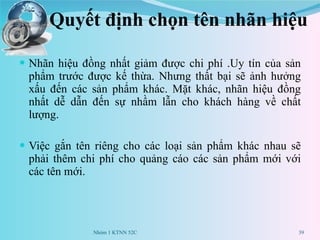Quyết định chọn tên nhãn hiệu Nhãn hiệu đồng nhất  giảm được chi phí  .Uy tín của sản phẩm trước được kế thừa . Nhưng thất bại  sẽ  ảnh hưởng xấu đến các sản phẩm khác. Mặt khác,  nhãn hiệu đồng nhất dễ  dẫn đến sự nhầm lẫn cho khách hàng về chất lượng. Việc gắn tên riêng cho các loại sản phẩm khác nhau sẽ phải  thêm  chi phí cho quảng cáo các sản phẩm mới với các tên mới. Nhóm 1 KTNN 52C 