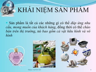 KHÁI NIỆM SẢN PHẨM Sản phẩm là tất cả các những gì có thể  đáp ứng nhu cầu, mong muốn của khách hàng , đồng thời có thể  chào bán trên thị trường , nó  bao gồm cả vật hữu hình và vô hình Nhóm 1 KTNN 52C 