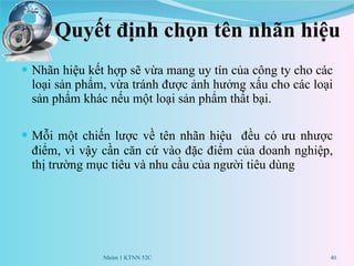 Quyết định chọn tên nhãn hiệu Nhãn hiệu  kết hợp sẽ vừa mang uy tín của công ty cho các loại sản phẩm, vừa tránh được ảnh hưởng xấu cho các loại sản phẩm khác nếu một loại sản phẩm thất bại. Mỗi một chiến lược về tên nhãn hiệu  đều có  ưu  nhược điểm , vì vậy cần căn cứ vào đặc điểm của doanh nghiệp, thị trường mục tiêu và  nhu cầu của người tiêu dùng Nhóm 1 KTNN 52C 