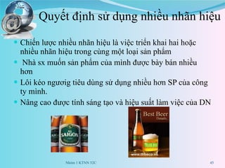 Quyết định sử dụng nhiều nhãn hiệu  Chiến lược nhiều nhãn hiệu là việc triển khai hai hoặc nhiều nhãn hiệu trong cùng một loại sản phẩm Nhà sx muốn sản phẩm của mình được bày bán nhiều hơn Lôi kéo ngươig tiêu dùng sử dụng nhiều hơn SP của công ty mình. Nâng cao được tính sáng tạo và hiệu suất làm việc của DN Nhóm 1 KTNN 52C 