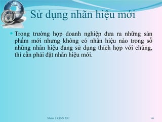 Sử dụng nhãn hiệu mới  Trong trường hợp doanh nghiệp đưa ra những sản phẩm mới nhưng không có nhãn hiệu nào trong số những nhãn hiệu đang sử dụng thích hợp với chúng, thì cần phải đặt nhãn hiệu mới.  Nhóm 1 KTNN 52C 