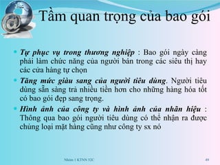 Tầm quan trọng của bao gói Tự phục vụ trong thương nghiệp  : Bao gói ngày càng phải làm chức năng của người bán trong các siêu thị hay các cửa hàng tự chọn Tăng mức giàu sang của người tiêu dùng . Người tiêu dùng sẵn sàng trả nhiều tiền hơn cho những hàng hóa tốt có bao gói đẹp sang trọng. Hình ảnh của công ty và hình ảnh của nhãn hiệu  : Thông qua bao gói người tiêu dùng có thể nhận ra được chủng loại mặt hàng cũng như công ty sx nó Nhóm 1 KTNN 52C 