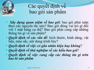 Các quyết định về  bao gói sản phẩm Xây dựng quan niệm về bao gói : bao gói phải tuân theo các nguyên tắc nào? Bao gói đóng vai trò gì đối với 1 mặt hàng cụ thể? Bao gói phải cung cấp những thông tin gì về sản phẩm? Quyết định về các vấn đề : kích thước, hình dáng, vật liệu, màu sắc, nội dung trình bày? Quyết định về việc có gắn nhãn hiệu hay không ? Quyết định về thử nghiệm về các kiểu bao gói ? Quyết định về việc cung cấp các thông tin gì trên bao bì sản phẩm  Nhóm 1 KTNN 52C 