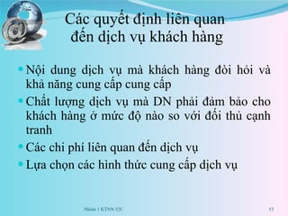 Các quyết định liên quan  đến dịch vụ khách hàng Nội dung dịch vụ mà khách hàng đòi hỏi và khả năng cung cấp cung cấp Chất lượng dịch vụ mà DN phải đảm bảo cho khách hàng ở mức độ nào so với đối thủ cạnh tranh Các chi phí liên quan đến dịch vụ Lựa chọn các hình thức cung cấp dịch vụ Nhóm 1 KTNN 52C 