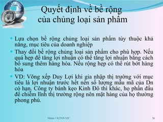 Quyết định về bề rộng  của chủng loại sản phẩm Lựa chọn bề rộng chủng loại sản phẩm tùy thuộc khả năng, mục tiêu của doanh nghiệp Thay đổi bề rộng chủng loại sản phẩm cho phù hợp. Nếu quá hẹp để tăng lợi nhuận có thể tăng lợi nhuận bằng cách bổ sung thêm hàng hóa. Nếu rộng hẹp có thể rút bớt hàng hóa VD: Võng xếp Duy Lợi khi gia nhập thị trường với mục tiêu là lợi nhuận trước hết nên số lượng mẫu mã của Dn có hạn. Công ty bánh kẹo Kinh Đô thì khác, họ phấn đấu để chiễm lĩnh thị trường rộng nên mặt hàng của họ thường phong phú. Nhóm 1 KTNN 52C 