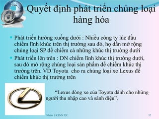 Quyết định phát triển chủng loại hàng hóa Phát triển hường xuống dưới : Nhiều công ty lúc đầu chiếm lĩnh khúc trên thị trường sau đó, họ dần mở rộng chủng loại SP để chiếm cả những khúc thị trường dưới Phát triển lên trên : DN chiếm lĩnh khúc thị trường dưới, sau đó mở rộng chủng loại sản phẩm để chiếm khúc thị trường trên. VD Toyota  cho ra chủng loại xe Lexus để chiếm khúc thị trường trên “ Lexus dòng xe của Toyota dành cho những người thu nhập cao và sành điệu”. Nhóm 1 KTNN 52C 
