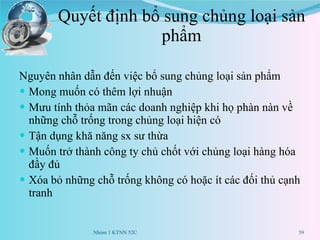 Quyết định bổ sung chủng loại sản phẩm Nguyên nhân dẫn đến việc bổ sung chủng loại sản phẩm Mong muốn có thêm lợi nhuận Mưu tính thỏa mãn các doanh nghiệp khi họ phàn nàn về những chỗ trống trong chủng loại hiện có Tận dụng khă năng sx sư thừa Muốn trở thành công ty chủ chốt với chủng loại hàng hóa đầy đủ Xóa bỏ những chỗ trống không có hoặc ít các đối thủ cạnh tranh Nhóm 1 KTNN 52C 
