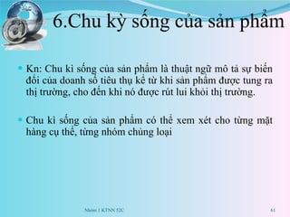6.Chu kỳ sống của sản phẩm Kn: Chu kì sống của sản phẩm là thuật ngữ mô tả sự biến đổi của doanh số tiêu thụ kể từ khi sản phẩm được tung ra thị trường, cho đến khi nó được rút lui khỏi thị trường. Chu kì sống của sản phẩm có thể xem xét cho từng mặt hàng cụ thể, từng nhóm chủng loại Nhóm 1 KTNN 52C 