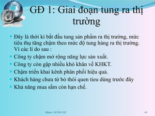 GĐ 1: Giai đoạn tung ra thị trường Đây là thời kì bắt đầu tung sản phẩm ra thị trường, mức tiêu thụ tăng chậm theo mức độ tung hàng ra thị trường. Vì các lí do sau :  Công ty chậm mở rộng năng lực sản xuất. Công ty còn gặp nhiều khó khăn về KHKT. Chậm triển khai kênh phân phối hiệu quả. Khách hàng chưa từ bỏ thói quen tieu dùng trước đây Khả năng mua sắm còn hạn chế. Nhóm 1 KTNN 52C 