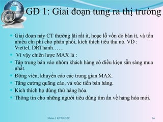 GĐ 1: Giai đoạn tung ra thị trường Giai đoạn này CT thường lãi rất it, hoạc lỗ vốn do bán ít, và tốn nhiều chi phí cho phân phối, kích thích tiêu thụ nó. VD : Viettel, DRThanh…… Vì vậy chiến lược MAX là : Tập trung bán vào nhóm khách hàng có điều kiẹn sẵn sàng mua nhất. Động viên, khuyến cáo các trung gian MAX. Tăng cường quãng cáo, và xúc tiến bán hàng. Kích thích họ dùng thử hàng hóa. Thông tin cho những người tiêu dùng tìm ẩn về hàng hóa mới. Nhóm 1 KTNN 52C 