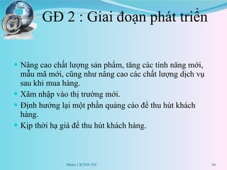 GĐ 2 : Giai đoạn phát triển Nâng cao chất lượng sản phẩm, tăng các tính năng mới, mẫu mã mới, cũng như nâng cao các chất lượng dịch vụ sau khi mua hàng. Xâm nhập vào thị trường mới. Định hướng lại một phần quảng cáo để thu hút khách hàng. Kịp thời hạ giá để thu hút khách hàng. Nhóm 1 KTNN 52C 