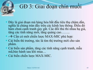 GĐ 3: Giai đoạn chín muồi Đây là giai đoạn mà hàng hóa bắt đầu tiêu thụ chậm dần, nghĩa là chúng tràn đầy trên các kênh lưu thông. Điều đó hàm chưá cạnh tranh gay gắt. Các đối thủ thi nhau hạ giá, tăng các tính năng mới, tăng quảng cao…….. -   Cần có môt chiến lược MAX-MIC phù hợp: Cải biến thì trường, tức là tìm thị trường mới cho sản phẩm. Cải biến sản phẩm, tăng các tính năng cạnh tranh, mẫu mã,bảo hành sau khi mua… Cải biến chiến lược MAX-MIC. Nhóm 1 KTNN 52C 