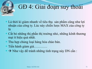 GĐ 4: Giai đoạn suy thoái Là thời kì giảm nhanh về tiêu thụ  sản phẩm cũng như lợi nhuận của công ty. Lúc này chiến lược MAX của công ty là  Cắt bỏ những thị phần thị trường nhỏ, những kênh thương mại ít hiệu quả nhất. Thu hẹp chủng loại hàng hóa chào bán. Tiến hành giảm giá…………    Như vậy để tránh những tình trạng này DN cần : Nhóm 1 KTNN 52C 