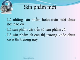 Sản phẩm mới Là những sản phẩm hoàn toàn mới chưa nơi nào có Là sản phẩm cải tiến từ sản phẩm cũ Là sản phẩm từ các thị trường khác chưa có ở thị trường này Nhóm 1 KTNN 52C 