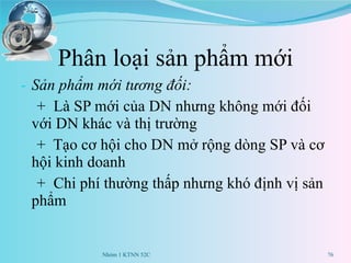 Phân loại sản phẩm mới Sản phẩm mới tương đối:  +  Là SP mới của DN nhưng không mới đối với DN khác và thị trường +  Tạo cơ hội cho DN mở rộng dòng SP và cơ hội kinh doanh +  Chi phí thường thấp nhưng khó định vị sản phẩm Nhóm 1 KTNN 52C 