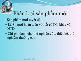 Phân loại sản phẩm mới - Sản phẩm mới tuyệt đối: + Là Sp mới hoàn toàn với tất cả DN khác và NTD + Chi phí dành cho thử nghiên cứu, thiết kê, thử nghiệm thường cao  Nhóm 1 KTNN 52C 