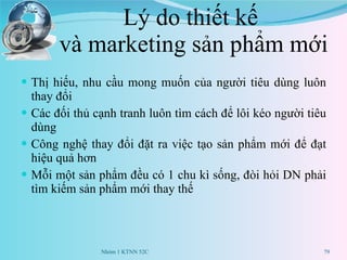 Lý do thiết kế  và marketing sản phẩm mới Thị hiếu, nhu cầu mong muốn của người tiêu dùng luôn thay đổi Các đối thủ cạnh tranh luôn tìm cách để lôi kéo người tiêu dùng Công nghệ thay đổi đặt ra việc tạo sản phẩm mới để đạt hiệu quả hơn Mỗi một sản phẩm đều có 1 chu kì sống, đòi hỏi DN phải tìm kiếm sản phẩm mới thay thế Nhóm 1 KTNN 52C 