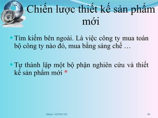 Chiến lược thiết kế sản phẩm mới Tìm kiếm bên ngoài. Là việc công ty mua toàn bộ công ty nào đó, mua bằng sáng chế … Tự thành lập một bộ phận nghiên cứu và thiết kế sản phẩm mới  * Nhóm 1 KTNN 52C 