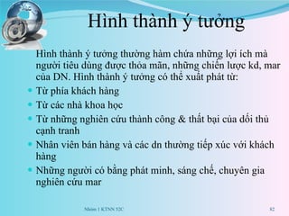 Hình thành ý tưởng Hình thành ý tưởng thường hàm chứa những lợi ích mà người tiêu dùng được thỏa mãn, những chiến lược kd, mar của DN. Hình thành ý tưởng có thể xuất phát từ: Từ phía khách hàng Từ các nhà khoa học Từ những nghiên cứu thành công & thất bại của dối thủ cạnh tranh Nhân viên bán hàng và các dn thường tiếp xúc với khách hàng Những người có bằng phát minh, sáng chế, chuyên gia nghiên cứu mar Nhóm 1 KTNN 52C 