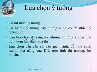 Lựa chọn ý tưởng Có rất nhiếu ý tưởng Có những ý tưởng hay nhưng cũng có rất nhiều ý tưởng dở Cần lựa chọn để sàng lọc những ý tưởng không phù hợp, kém hấp dẫn, khả thi Lựa chọn cần căn cứ vào giá thành, đối thủ cạnh tranh, khả năng của DN, ước tính thị trường, lợi nhuận… Nhóm 1 KTNN 52C 