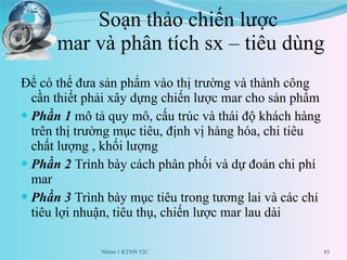 Soạn thảo chiến lược  mar và phân tích sx – tiêu dùng Để có thể đưa sản phẩm vào thị trường và thành công cần thiết phải xây dựng chiến lược mar cho sản phẩm Phần 1   mô tả quy mô, cấu trúc và thái độ khách hàng trên thị trường mục tiêu, định vị hàng hóa, chi tiêu chất lượng , khối lượng Phần 2  Trình bày cách phân phối và dự đoán chi phí mar Phần 3  Trình bày mục tiêu trong tương lai và các chỉ tiêu lợi nhuận, tiêu thụ, chiến lược mar lau dài Nhóm 1 KTNN 52C 
