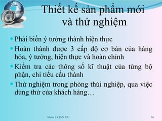 Thiết kế sản phẩm mới  và thử nghiệm Phải biến ý tưởng thành hiện thực Hoàn thành được 3 cấp độ cơ bản của hàng hóa, ý tưởng, hiện thực và hoàn chỉnh Kiểm tra các thông số kĩ thuật của từng bộ phận, chi tiếu cấu thành Thử nghiệm trong phòng thúi nghiệp, qua việc dùng thử của khách hàng… Nhóm 1 KTNN 52C 