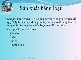 Sản xuất hàng loạt Sau khi thử nghiệm DN sẽ căn cứ vào việc thử nghiệm để quyết định nên hay không bắt tay và sản xuất hàng loạt và tung ra thị trường với chiến lược mar đã định sẵn Các quyết định liên quan  + Khi nào + Ở đâu + Cho ai + Như thế nào Nhóm 1 KTNN 52C 