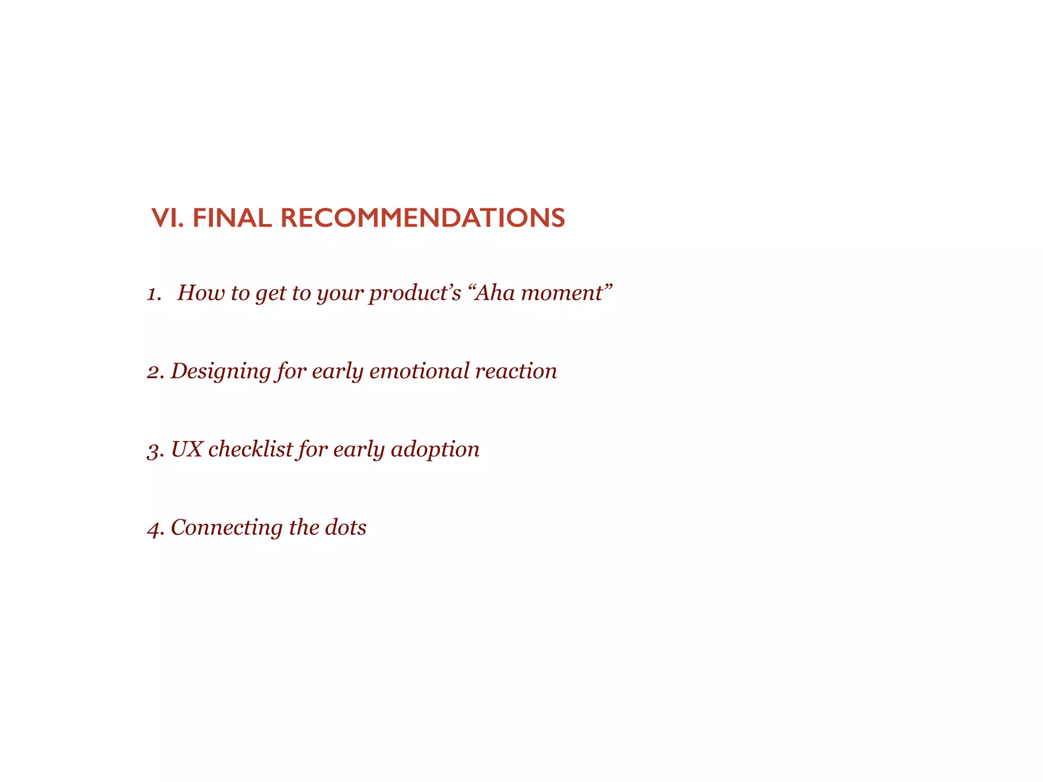 Importance of early emotional reaction
EMOTIONS, DESIGN & DETAILS MATTER AS THEY POWER
CYCLES.
!
You only have a few moments where new users are evaluating your product and deciding ‘do I
understand this’ ‘can I use it’ and ‘will it be valuable’. Their emotional reaction powers positive
or negative cycles that can drive them in or out of your product.
!
Graphic recreated from Pride Frustration model psych paper here
 