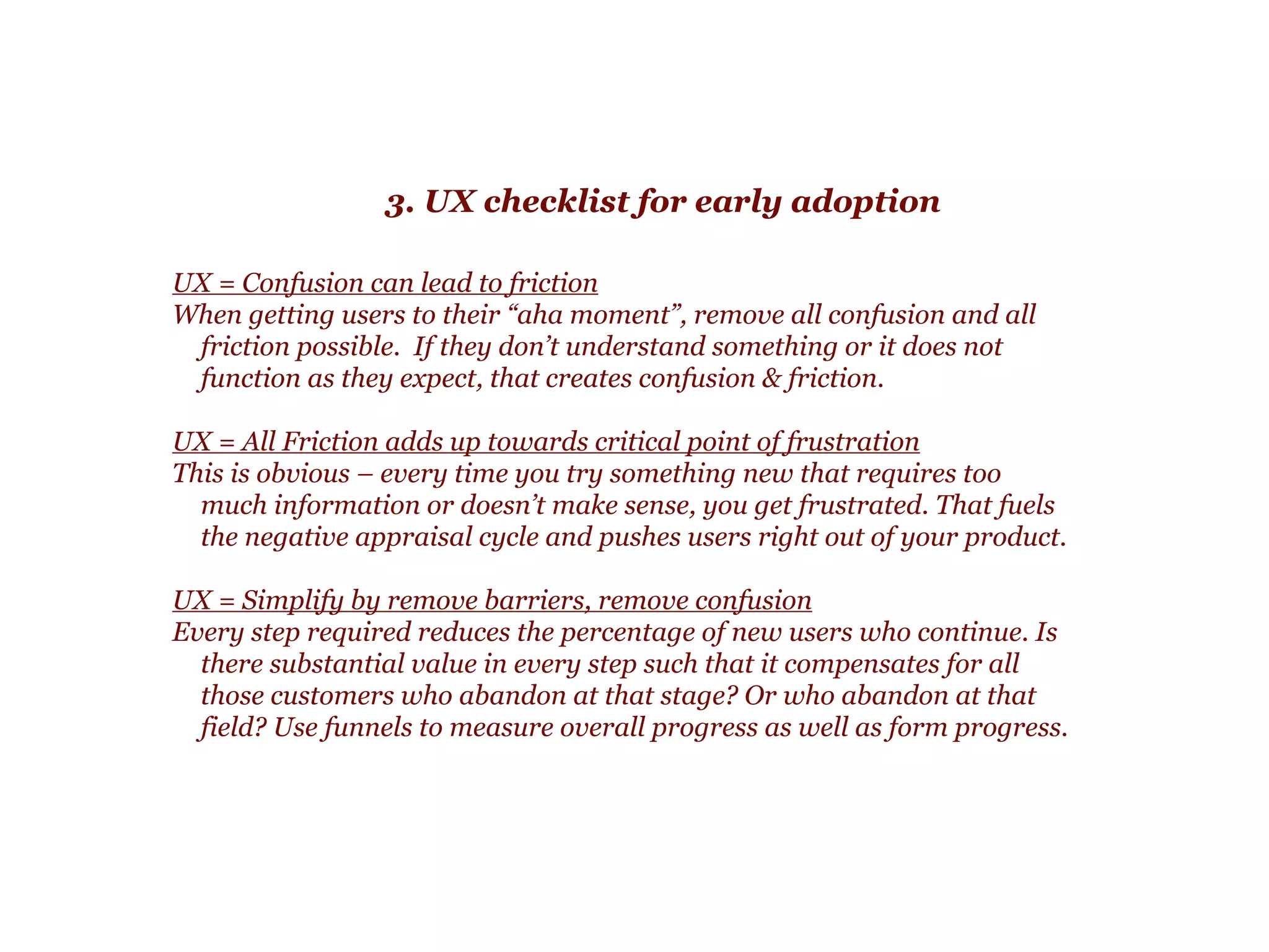 2. Designing for early emotional reaction
Design answers:
!
Does this “feel” right? Do I trust this product with my
information? (design)
!
Almost all products require some information from a user.
!
“Does the ‘look’ and ‘feel’ of the product align with user
expectations? If not, you will continue to have more and more
users who shy away from providing you data.  
 
As they shy away, fewer and fewer people get far enough along
to understand you product’s core value.”
 