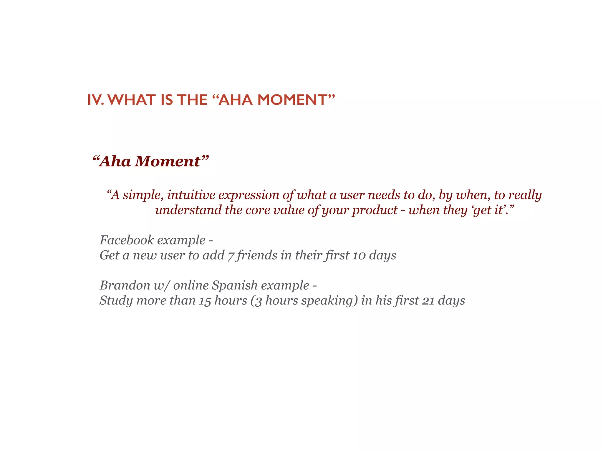 “A simple, intuitive expression of what a user needs to
do, by when, to really understand the core value of
your product - when they ‘get it’.”
 
Facebook example -
Get a new user to add 7 friends in their first 10 days
!
Brandon w/ online Spanish example -
Study more than 15 hours (3 hours speaking) in his first 21 days
IV. WHAT IS THE “AHA MOMENT”
“Aha Moment”
 