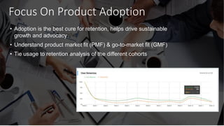 Focus On Product Adoption
• Adoption is the best cure for retention, helps drive sustainable
growth and advocacy
• Understand product market fit (PMF) & go-to-market fit (GMF)
• Tie usage to retention analysis of the different cohorts
 