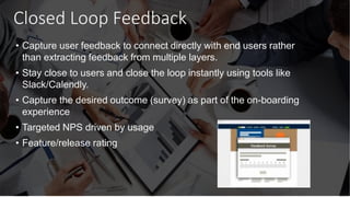 Closed Loop Feedback
• Capture user feedback to connect directly with end users rather
than extracting feedback from multiple layers.
• Stay close to users and close the loop instantly using tools like
Slack/Calendly.
• Capture the desired outcome (survey) as part of the on-boarding
experience
• Targeted NPS driven by usage
• Feature/release rating
 