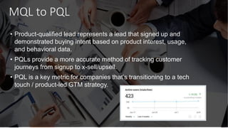 MQL to PQL
• Product-qualified lead represents a lead that signed up and
demonstrated buying intent based on product interest, usage,
and behavioral data.
• PQLs provide a more accurate method of tracking customer
journeys from signup to x-sell/upsell.
• PQL is a key metric for companies that’s transitioning to a tech
touch / product-led GTM strategy.
 