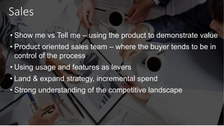 Sales
• Show me vs Tell me – using the product to demonstrate value
• Product oriented sales team – where the buyer tends to be in
control of the process
• Using usage and features as levers
• Land & expand strategy, incremental spend
• Strong understanding of the competitive landscape
 