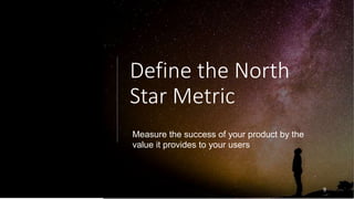 Define the North
Star Metric
9
Measure the success of your product by the
value it provides to your users
 