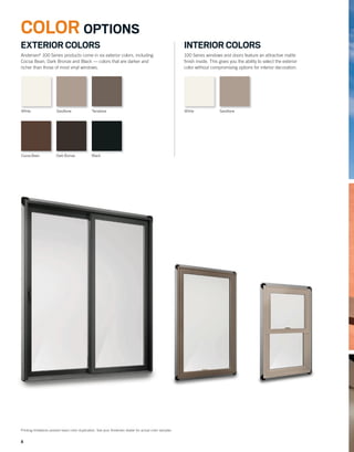 88
White Sandtone White SandtoneTerratone
Cocoa Bean Dark Bronze Black
EXTERIOR COLORS
Andersen®
100 Series products come in six exterior colors, including
Cocoa Bean, Dark Bronze and Black — colors that are darker and
richer than those of most vinyl windows.
Printing limitations prevent exact color duplication. See your Andersen dealer for actual color samples.
INTERIOR COLORS
100 Series windows and doors feature an attractive matte
ﬁnish inside. This gives you the ability to select the exterior
color without compromising options for interior decoration.
COLOR OPTIONS
 