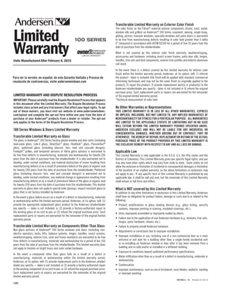100
9070811 BB Revised 12/16/14
Limited
Warranty
Transferable Limited Warranty on Exterior Color Finish
The color finish on the Fibrex®
material exterior components (frame, sash, panel,
window sills and grilles) on Andersen®
100 Series casement, awning, single-hung,
gliding, picture, transom windows, specialty windows and patio doors is warranted
to be free from manufacturing defects resulting in color fade greater than 5 delta
E* measured in accordance with ASTM D2244 for a period of five (5) years from the
date of purchase from the retailer/dealer.
What is not covered by this exterior color finish warranty: weatherstripping,
accessories and hardware, including insect screen frames, patio door sills, hinges,
handles, trim sets and lock components, exterior trim profiles and exterior aluminum
coil stock.
In the event there is a defect covered by this limited warranty for exterior color
finish within the limited warranty period, Andersen, at its option, will: 1) refinish
the product - labor is included (the finish will be applied with standard commercial
refinishing techniques and may not be the same finish as originally applied to the
product), 2) repair the product, 3) provide replacement part(s) or product(s) to the
Andersen retailer/dealer you specify - labor is not included or 4) refund the original
purchase price. Such replacement parts or repairs are warranted for the remainder
of the original limited warranty period.
*Technical measurement of color fade
No Other Warranties or Representations
THIS LIMITED WARRANTY IS IN LIEU OF ALL OTHER WARRANTIES, EXPRESS
OR IMPLIED, INCLUDING, BUT NOT LIMITED TO, ANY IMPLIED WARRANTIES OF
MERCHANTABILITY OR FITNESS FOR A PARTICULAR PURPOSE. ALL WARRANTIES
ARE LIMITED TO THE APPLICABLE STATUTE OF LIMITATIONS BUT IN NO CASE
WILL EXTEND BEYOND THE LIMITED WARRANTY PERIODS SPECIFIED ABOVE.
ANDERSEN EXCLUDES AND WILL NOT BE LIABLE FOR ANY INCIDENTAL OR
CONSEQUENTIAL DAMAGES, WHETHER ARISING OUT OF CONTRACT, TORT OR
OTHERWISE. THE REMEDY OF REPAIR, REPLACEMENT OR REFUND OF THE ACTUAL
PURCHASE PRICE OF THE PRODUCT PROVIDED BY THIS LIMITED WARRANTY IS
THE EXCLUSIVE REMEDY WITH RESPECT TO ANY AND ALL LOSS OR DAMAGE.
Applicable Law
This Limited Warranty is only applicable in the U.S.A. (i.e. the fifty states and the
District of Columbia). This Limited Warranty gives you specific legal rights, and you
may also have other rights which may vary from state to state. Some states do not
allow the exclusion or limitation of incidental or consequential damages or limitation
of the duration of an implied warranty, so the above limitations or exclusions may
not apply to you. If any specific term of this Limited Warranty is prohibited by any
applicable law, it shall be null and void, but the remainder of this Limited Warranty
shall remain in full force and effect.
What is NOT covered by this Limited Warranty
In addition to any other limitations or exclusions in this Limited Warranty, Andersen
shall have no obligation for product failure, damage or costs due to or related to the
following:
• Product modifications or glass shading devices (e.g., glass tinting, security
systems, improper painting or staining, insulated coverings, etc.).
• Units improperly assembled or improperly mulled by others.
• Failure due to the application of non Andersen hardware (e.g., locksets, trim sets,
hinges, panic hardware, closers, etc.).
• Failure to properly install Andersen hardware.
• Adjustments or corrections due to improper installation.
• Improper installation or use, including use of a non-commercial door as a main
entrance or exit door for a building other than a single-family residential unit
or re-installing an Andersen window or door after it has been removed from a
building and re-sold and/or re-installed in a different building.
• Exposure to conditions beyond published performance specifications.
• Water infiltration other than as a result of a defect in manufacturing, materials or
workmanship.
• Condensation.
• Improper maintenance, such as use of brickwash, razor blades, sealants, sanding
or improper washing.
IMPORTANT:PleasecarefullyreadtheDisputeResolutionProcessthatappears
in this document after the Limited Warranty. The Dispute Resolution Process
includes class action and jury trial waivers that affect your legal rights. To opt
out of these waivers, you must visit our website at www.andersenwindows.
com/optout and complete the opt-out form within one year from the date of
purchase of your Andersen®
products from a dealer or retailer. The opt-out
only applies to the terms of the Dispute Resolution Process.
100 Series Windows & Doors Limited Warranty
Transferable Limited Warranty on Glass
The glass in Andersen®
100 Series factory glazed window and door units (including
dual-pane glass, Low-E glass, SmartSun™
glass, Heatlock™
glass, PassiveSun®
glass, patterned glass (including obscure, fern, reed and cascade designs),
Finelight™
grilles, and tempered versions of these glass options) is warranted to
be free from defects in manufacturing, materials and workmanship for twenty (20)
years from the date of purchase from the retailer/dealer. It is also warranted not to
develop, under normal conditions, any material obstruction of vision resulting from
manufacturing defects or as a result of premature failure of the glass or organic seal
for twenty (20) years from the date of purchase from the retailer/dealer. Patterned
glass (including obscure, fern, reed and cascade designs) is warranted not to
develop, under normal conditions, any material change in appearance resulting from
manufacturing defects or as a result of premature failure of the glass or organic seal
for twenty (20) years from the date of purchase from the retailer/dealer. This limited
warranty on glass does not apply to special order glazings, impact-resistant glass or
glass that is not factory installed by Andersen.
In the event a glass failure occurs as a result of a defect in manufacturing, materials
or workmanship within the limited warranty period, Andersen, at its option, will: (1)
provide the appropriate replacement glass product to the Andersen retailer/dealer
you specify — labor is not included; or (2) provide a factory-authorized repair to
the existing glass at no cost to you; or (3) refund the original purchase price. Such
replacement parts or repairs are warranted for the remainder of the original limited
warranty period.
Transferable Limited Warranty on Components Other Than Glass
Non-glass portions of Andersen®
100 Series windows and doors (including non-
electric operators, locks, lifts, balance systems, hinges, handles, insect screens,
weatherstripping, exterior trim, sash and frame members) are warranted to be free
from defects in manufacturing, materials and workmanship for a period of ten (10)
years from the date of purchase from the retailer/dealer. This limited warranty does
not apply to finishes on bright brass and satin nickel hardware.
In the event a component other than glass fails as a result of a defect in
manufacturing, materials or workmanship within the limited warranty period,
Andersen, at its option, will: (1) provide replacement parts to the Andersen retailer/
dealer you specify — labor is not included; or (2) provide a factory authorized repair
to the existing component at no cost to you; or (3) refund the original purchase price.
Such replacement parts or repairs are warranted for the remainder of the original
limited warranty period.
LIMITED WARRANTY AND DISPUTE RESOLUTION PROCESS
Units Manufactured After February 8, 2015
Para ver la versión, en español, de esta Garantía limitada y Proceso de
resolución de controversias, visite andersenwindows.com
9070811 BB Revised 12/16/14
Limited
Warranty
Transferable Limited Warranty on Exterior Color Finish
The color finish on the Fibrex®
material exterior components (frame, sash, panel,
window sills and grilles) on Andersen®
100 Series casement, awning, single-hung,
gliding, picture, transom windows, specialty windows and patio doors is warranted
to be free from manufacturing defects resulting in color fade greater than 5 delta
E* measured in accordance with ASTM D2244 for a period of five (5) years from the
date of purchase from the retailer/dealer.
What is not covered by this exterior color finish warranty: weatherstripping,
accessories and hardware, including insect screen frames, patio door sills, hinges,
handles, trim sets and lock components, exterior trim profiles and exterior aluminum
coil stock.
In the event there is a defect covered by this limited warranty for exterior color
finish within the limited warranty period, Andersen, at its option, will: 1) refinish
the product - labor is included (the finish will be applied with standard commercial
refinishing techniques and may not be the same finish as originally applied to the
product), 2) repair the product, 3) provide replacement part(s) or product(s) to the
Andersen retailer/dealer you specify - labor is not included or 4) refund the original
purchase price. Such replacement parts or repairs are warranted for the remainder
of the original limited warranty period.
*Technical measurement of color fade
No Other Warranties or Representations
THIS LIMITED WARRANTY IS IN LIEU OF ALL OTHER WARRANTIES, EXPRESS
OR IMPLIED, INCLUDING, BUT NOT LIMITED TO, ANY IMPLIED WARRANTIES OF
MERCHANTABILITY OR FITNESS FOR A PARTICULAR PURPOSE. ALL WARRANTIES
ARE LIMITED TO THE APPLICABLE STATUTE OF LIMITATIONS BUT IN NO CASE
WILL EXTEND BEYOND THE LIMITED WARRANTY PERIODS SPECIFIED ABOVE.
ANDERSEN EXCLUDES AND WILL NOT BE LIABLE FOR ANY INCIDENTAL OR
CONSEQUENTIAL DAMAGES, WHETHER ARISING OUT OF CONTRACT, TORT OR
OTHERWISE. THE REMEDY OF REPAIR, REPLACEMENT OR REFUND OF THE ACTUAL
PURCHASE PRICE OF THE PRODUCT PROVIDED BY THIS LIMITED WARRANTY IS
THE EXCLUSIVE REMEDY WITH RESPECT TO ANY AND ALL LOSS OR DAMAGE.
Applicable Law
This Limited Warranty is only applicable in the U.S.A. (i.e. the fifty states and the
District of Columbia). This Limited Warranty gives you specific legal rights, and you
may also have other rights which may vary from state to state. Some states do not
allow the exclusion or limitation of incidental or consequential damages or limitation
of the duration of an implied warranty, so the above limitations or exclusions may
not apply to you. If any specific term of this Limited Warranty is prohibited by any
applicable law, it shall be null and void, but the remainder of this Limited Warranty
shall remain in full force and effect.
What is NOT covered by this Limited Warranty
In addition to any other limitations or exclusions in this Limited Warranty, Andersen
shall have no obligation for product failure, damage or costs due to or related to the
following:
• Product modifications or glass shading devices (e.g., glass tinting, security
systems, improper painting or staining, insulated coverings, etc.).
• Units improperly assembled or improperly mulled by others.
• Failure due to the application of non Andersen hardware (e.g., locksets, trim sets,
hinges, panic hardware, closers, etc.).
• Failure to properly install Andersen hardware.
• Adjustments or corrections due to improper installation.
• Improper installation or use, including use of a non-commercial door as a main
entrance or exit door for a building other than a single-family residential unit
or re-installing an Andersen window or door after it has been removed from a
building and re-sold and/or re-installed in a different building.
• Exposure to conditions beyond published performance specifications.
• Water infiltration other than as a result of a defect in manufacturing, materials or
workmanship.
• Condensation.
• Improper maintenance, such as use of brickwash, razor blades, sealants, sanding
or improper washing.
IMPORTANT:PleasecarefullyreadtheDisputeResolutionProcessthatappears
in this document after the Limited Warranty. The Dispute Resolution Process
includes class action and jury trial waivers that affect your legal rights. To opt
out of these waivers, you must visit our website at www.andersenwindows.
com/optout and complete the opt-out form within one year from the date of
purchase of your Andersen®
products from a dealer or retailer. The opt-out
only applies to the terms of the Dispute Resolution Process.
100 Series Windows & Doors Limited Warranty
Transferable Limited Warranty on Glass
The glass in Andersen®
100 Series factory glazed window and door units (including
dual-pane glass, Low-E glass, SmartSun™
glass, Heatlock™
glass, PassiveSun®
glass, patterned glass (including obscure, fern, reed and cascade designs),
Finelight™
grilles, and tempered versions of these glass options) is warranted to
be free from defects in manufacturing, materials and workmanship for twenty (20)
years from the date of purchase from the retailer/dealer. It is also warranted not to
develop, under normal conditions, any material obstruction of vision resulting from
manufacturing defects or as a result of premature failure of the glass or organic seal
for twenty (20) years from the date of purchase from the retailer/dealer. Patterned
glass (including obscure, fern, reed and cascade designs) is warranted not to
develop, under normal conditions, any material change in appearance resulting from
manufacturing defects or as a result of premature failure of the glass or organic seal
for twenty (20) years from the date of purchase from the retailer/dealer. This limited
warranty on glass does not apply to special order glazings, impact-resistant glass or
glass that is not factory installed by Andersen.
In the event a glass failure occurs as a result of a defect in manufacturing, materials
or workmanship within the limited warranty period, Andersen, at its option, will: (1)
provide the appropriate replacement glass product to the Andersen retailer/dealer
you specify — labor is not included; or (2) provide a factory-authorized repair to
the existing glass at no cost to you; or (3) refund the original purchase price. Such
replacement parts or repairs are warranted for the remainder of the original limited
warranty period.
Transferable Limited Warranty on Components Other Than Glass
Non-glass portions of Andersen®
100 Series windows and doors (including non-
electric operators, locks, lifts, balance systems, hinges, handles, insect screens,
weatherstripping, exterior trim, sash and frame members) are warranted to be free
from defects in manufacturing, materials and workmanship for a period of ten (10)
years from the date of purchase from the retailer/dealer. This limited warranty does
not apply to finishes on bright brass and satin nickel hardware.
In the event a component other than glass fails as a result of a defect in
manufacturing, materials or workmanship within the limited warranty period,
Andersen, at its option, will: (1) provide replacement parts to the Andersen retailer/
dealer you specify — labor is not included; or (2) provide a factory authorized repair
to the existing component at no cost to you; or (3) refund the original purchase price.
Such replacement parts or repairs are warranted for the remainder of the original
limited warranty period.
LIMITED WARRANTY AND DISPUTE RESOLUTION PROCESS
Units Manufactured After February 8, 2015
Para ver la versión, en español, de esta Garantía limitada y Proceso de
resolución de controversias, visite andersenwindows.com
 