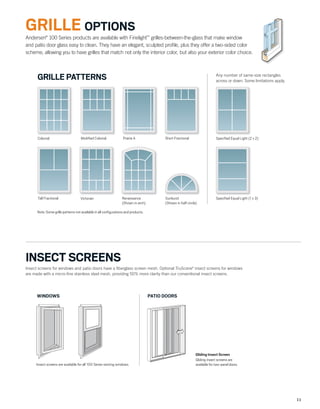 11
INSECT SCREENS
Andersen®
100 Series products are available with Finelight™
grilles-between-the-glass that make window
and patio door glass easy to clean. They have an elegant, sculpted proﬁle, plus they offer a two-sided color
scheme, allowing you to have grilles that match not only the interior color, but also your exterior color choice.
Note: Some grille patterns not available in all conﬁgurations and products.
Any number of same-size rectangles
across or down. Some limitations apply.
Speciﬁed Equal Light (2 x 2)
Speciﬁed Equal Light (1 x 3)
Colonial Modiﬁed Colonial Prairie A Short Fractional
Tall Fractional Victorian Renaissance
(Shown in arch)
Sunburst
(Shown in half circle)
GRILLE PATTERNS
Gliding Insect Screen
Gliding insect screens are
available for two-panel doors.
PATIO DOORS
Insect screens are available for all 100 Series venting windows.
WINDOWS
GRILLE OPTIONS
Insect screens for windows and patio doors have a ﬁberglass screen mesh. Optional TruScene®
insect screens for windows
are made with a micro-ﬁne stainless steel mesh, providing 50% more clarity than our conventional insect screens.
 
