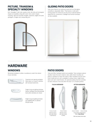13
PICTURE, TRANSOM &
SPECIALTY WINDOWS
Arch, Springline™
, half circle, quarter circle, full circle and rectangular
shapes are available, along with seven new custom shapes
including: right and isosceles triangles, trapezoid, angled and peak
pentagons, octagon and unequal leg arch.
GLIDING PATIO DOORS
Patio doors feature one stationary panel and one that glides
smoothly on adjustable rollers. They feature a multi-point
locking system for enhanced security and an optional exterior
keyed lock for convenience. Sidelight and transom windows
are also available.
Casement and awning hardware
folds down so it doesn’t interfere
with window treatments.
Casement and awning hardware
folds down so it doesn’t interfere
with window treatments.
Single-hung and gliding windows
feature hardware that automatically
locks when windows are closed.
Single-hung and gliding windows
are available with an optional
lift/pull handle.
WINDOWS
All window hardware is white or sandtone to match the interior
of your windows.
HARDWARE
Exterior Handle Interior Handle
TULSA HARDWARE
Interior HandleExterior Handle
AFTON HARDWARE
Antique Brass | Bright Brass
Black | Satin Nickel
Bold name denotes finish shown.
PATIO DOORS
Tulsa and Afton hardware options are available. Tulsa hardware exterior
handles match the door’s exterior color, while interior handles are
white or sandtone to match the interior. Afton hardware has the same
ﬁnish inside and out, and is available in antique brass, bright brass,
black and satin nickel ﬁnishes. An optional auxiliary foot lock provides
an extra measure of security when the door is in a locked position.
Matches exterior
door color; shown
in Dark Bronze
Matches interior
door color; shown
in White
 