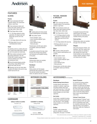 17
100Series
WindowOverview
GLIDING
Frame
A Frame constructed with Fibrex®
composite material. This construction
produces a rigid frame.
B A low-maintenance interior and
exterior never needs painting and won’t
fade, flake, blister, chalk or peel*
.
C Three flange options include:
• 1 3⁄8" (35) flange setback for siding
applications. An integral rigid vinyl
flange helps seal the unit to the
structure.
• 1" (25) flange setback with stucco key.
• No-flange option for use as an
insert/replacement window.
Sash
The operating sash has a meeting stile cover
with a unique raised profile design, allowing
the sash to be opened and closed easily.
D Fibrex material construction provides
long-lasting performance*
. The sash,
finished with a durable capping, provides
maximum protection and a matte, 
low-maintenance finish.
E Dual-felt weatherstripping provides
a long-lasting*
, energy-efficient barrier
against wind, water and dust.
F Operating sash has four metal rollers
mounted at the bottom of the sash for easy,
smooth travel over the sill.
Glass
G A glazing bead and silicone provide
superior weathertightness and durability.
H Glass options include:
• Low-E SmartSun™ glass
• Low-E SmartSun HeatLock®
glass
• Low-E glass
• Low-E HeatLock®
glass
• Dual-pane glass
Tempered glass and other glass options
are available. Contact your Andersen
supplier.
A removable translucent film helps shield
the glass from damage during delivery
and construction and simplifies finishing
at the jobsite.
Patterned Glass
Patterned glass options are available.
See page 10 for more details.
Hardware
Sash Lock
Gliding window sash lock engages
automatically when operable sash is closed.
The sash lock matches the window's
interior. An optional sash pull is available.
PICTURE, TRANSOM
& SPECIALTY
Frame
A Frame constructed with Fibrex
composite material. This construction
produces a rigid frame.
B A low-maintenance interior and
exterior never needs painting and won’t
fade, flake, blister, chalk or peel*
.
C Three flange options include:
• 1 3⁄8" (35) flange setback for siding
applications. An integral rigid vinyl
flange helps seal the unit to the
structure.
• 1" (25) flange setback with stucco key.
• No-flange option for use as an
insert/replacement window.
Glass
D The glass is direct-set into the
frame for superior weathertightness and
durability.
E Glass options include:
• Low-E SmartSun™ glass
• Low-E SmartSun HeatLock®
glass
• Low-E glass
• Low-E HeatLock®
glass
• Dual-pane glass
Tempered glass and other glass options
are available. Contact your Andersen
supplier.
A removable translucent film helps
shield the glass from damage
during delivery and construction and
simplifies finishing at the jobsite.
Patterned Glass
Patterned glass options are available.
See page 10 for more details.
Shapes
Along with rectangular windows, arch,
Springline,™ half circle, quarter circle
and circle windows are available in
both standard and custom sizes.
Custom windows are now available in
triangle, trapezoid, pentagon, octagon
and unequal leg arch shapes.
*Visit andersenwindows.com/warranty or contact your Andersen supplier for details.
Dimensions in parentheses are in millimeters.
Printing limitations prevent exact duplication of colors and finishes. See your Andersen supplier for actual color and finish samples.
FEATURES
Sandtone | White
Bold name denotes finish shown.
HARDWARE
CASEMENT & AWNING
Folding HandleAutomatic Lock
Optional Lift/Pull
SINGLE-HUNG & GLIDING
White Sandtone
Cocoa
Bean
Terratone
BlackDark
Bronze
EXTERIOR COLORS
White Sandtone
INTERIOR COLORS
White Sandtone
HARDWARE COLORS
A
C
D
E
F G
H
B
A
B
C
E
D
ACCESSORIES Sold Separately
Hardware
Window Opening Control Device
A window opening control device is
available for casement, single-hung
and gliding windows which limits
sash travel to less than 4" (102) when
the window is first opened. Available
factory-installed or as a kit for field-
application.
Vent Limiter
A vent limiter is available for awning
windows which prevents opening the
sash more than 4" (102). Available
factory-installed or as a kit for field-
application.
Grilles
Finelight™ grilles-between-the-
glass are available in a variety of
configurations. See page 11 for details.
Insect Screens
For casement and awning windows,
frames are available in White or
Sandtone. For single-hung and gliding
windows, stainless steel springs hold
the insect screen tightly to the window
frame and their frames are available in
colors to match the product exteriors.
Insect screens have gray fiberglass
screen mesh.
TruScene®
Insect Screen
Exclusive Andersen®
TruScene®
insect
screens provide over 50% more clarity
than our conventional insect screen
for a beautiful unobstructed view. They
allow more fresh air and sunlight in,
while doing a better job of keeping out
small insects.
 