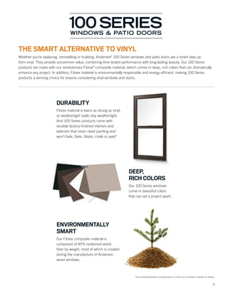 1
*Visit andersenwindows.com/warranty or contact your Andersen supplier for details.
DURABILITY
Fibrex material is twice as strong as vinyl,
so weathertight seals stay weathertight.
And 100 Series products come with
durable factory-ﬁnished interiors and
exteriors that never need painting and
won’t fade, ﬂake, blister, chalk or peel.*
ENVIRONMENTALLY
SMART
Our Fibrex composite material is
composed of 40% reclaimed wood
ﬁber by weight, most of which is created
during the manufacture of Andersen
wood windows.
DEEP,
RICH COLORS
Our 100 Series windows
come in beautiful colors
that can set a project apart.
THE SMART ALTERNATIVE TO VINYL
Whether you’re replacing, remodeling or building, Andersen®
100 Series windows and patio doors are a smart step up
from vinyl. They provide uncommon value, combining time-tested performance with long-lasting beauty. Our 100 Series
products are made with our revolutionary Fibrex®
composite material, which comes in deep, rich colors that can dramatically
enhance any project. In addition, Fibrex material is environmentally responsible and energy efﬁcient, making 100 Series
products a winning choice for anyone considering vinyl windows and doors.
 