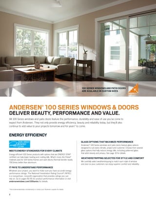 2
*Visit andersenwindows.com/warranty or contact your Andersen supplier for details.
ENERGY EFFICIENCY
MEETS ENERGY STANDARDS FOR EVERY CLIMATE
Energy-efﬁcient 100 Series products with options that are ENERGY STAR®
certiﬁed can help lower heating and cooling bills. What’s more, the Fibrex®
material used for 100 Series frames and sash blocks thermal transfer nearly
700 times better than aluminum.
IT PAYS TO UNDERSTAND PERFORMANCE
Whatever your project, you want to make sure you have accurate energy
performance ratings. The National Fenestration Rating Council®
(NFRC)
is a nonpartisan, nonproﬁt organization that provides ratings you can
rely on. Go to pages 90-95 for product performance information or visit
andersenwindows.com/100series for details.
GLASS OPTIONS THAT MAXIMIZE PERFORMANCE
Andersen®
100 Series windows and patio doors feature glass options
designed to suit every climate, project and customer. Choose from several
glass options that help reduce energy bills, including patterned glass
that adds beauty and privacy. See page 10 for details.
WEATHERSTRIPPING SELECTED FOR STYLE AND COMFORT
We carefully select weatherstripping to match each style of window
and door so your customers can enjoy superior comfort and reliability.
100 SERIES WINDOWS AND PATIO DOORS
ARE AVAILABLE IN CUSTOM SIZES
All 100 Series windows and patio doors feature the performance, durability and ease of use you’ve come to
expect from Andersen. They not only provide energy efﬁciency, beauty and reliability today, but they’ll also
continue to add value to your projects tomorrow and for years* to come.
CUSTOM SIZES
ANDERSEN®
100 SERIES WINDOWS & DOORS
DELIVER BEAUTY, PERFORMANCE AND VALUE.
 