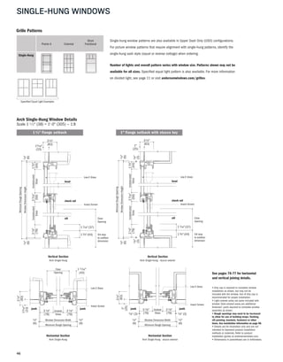 46
SINGLE-HUNG WINDOWS
13⁄4"
(44)
WindowDimensionHeight
MinimumRoughOpening
Unobstructed
Glass
15⁄16"
(33)
31⁄4"
(83)
1⁄4"
(6)
31⁄8"
(79)
1⁄4"
(6)
Unobstructed
Glass
23⁄16"
(56)
Low-E Glass
Insect Screen
sill
head
check rail
Sill stop
to subfloor
dimension
13⁄4"(44)
Clear
Opening
17⁄16"(37)
Arch Single-Hung Window Details
Scale 1 1 ⁄2" (38) = 1'-0" (305) — 1:8
Vertical Section
Arch Single-Hung
Vertical Section
Arch Single-Hung - stucco exterior
Horizontal Section
Arch Single-Hung - stucco exterior
Horizontal Section
Arch Single-Hung
Custom Pattern Examples
Specified Equal Light Examples
Single-hung window patterns are also available in Upper Sash Only (USO) configurations.
For picture window patterns that require alignment with single-hung patterns, identify the
single-hung sash style (equal or reverse cottage) when ordering.
Number of lights and overall pattern varies with window size. Patterns shown may not be
available for all sizes. Specified equal light pattern is also available. For more information
on divided light, see page 11 or visit andersenwindows.com/grilles.
Prairie A Colonial Fractional
Short
Single-Hung
Grille Patterns
13⁄4"
(44)
WindowDimensionHeight
MinimumRoughOpening
Unobstructed
Glass
1"
(25)
31⁄4"
(83)
31⁄8"
(79)
Unobstructed
Glass
23⁄16"
(56)
1⁄4"
(6)
1⁄8"
(3)
1⁄8"
(3)
1⁄4"
(6)
Low-E Glass
Insect Screen
sill
head
check rail
Sill stop
to subfloor
dimension
13⁄4"(44)
Clear
Opening
17⁄16"(37)
See pages 76-77 for horizontal
and vertical joining details.
• Drip cap is required to complete window
installation as shown, but may not be
included with the window. Use of drip cap is
recommended for proper installation.
• Light-colored areas are parts included with
window. Dark-colored areas are additional
Andersen® parts required to complete window
assembly as shown.
• Rough openings may need to be increased
to allow for use of building wraps, flashing,
sill panning, brackets, fasteners or other
items. See installation information on page 98.
• Details are for illustration only and are not
intended to represent product installation
methods or materials. Refer to product
installation guides at andersenwindows.com.
• Dimensions in parentheses are in millimeters.
1" flange setback with stucco key1 3/8" flange setback
(79)(79)
31⁄8"
Window Dimension Width
Minimum Rough Opening
31⁄8" Unobstr.
Glass
15⁄16"
(33)
31⁄4"
(83)
1⁄4"
(6)
1⁄4"
(6)
Low-E Glass
Insect Screen
jambjamb
111⁄16"
(43)
Clear
Opening
(79)(79)
31⁄8"
Window Dimension Width
Minimum Rough Opening
31⁄8" Unobstr.
Glass
1"
(25)
31⁄4"
(83)
1⁄4"
(6)
1⁄8" (3) 1⁄8" (3)
1⁄4"
(6)
Low-E Glass
Insect Screen
jambjamb
 
