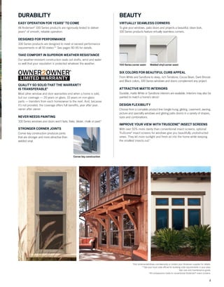 3
*Visit andersenwindows.com/warranty or contact your Andersen supplier for details.
**See your local code ofﬁcial for building code requirements in your area.
†
See care and maintenance guide.
††
All comparisons made to conventional Andersen®
insect screens.
DURABILITY
EASY OPERATION FOR YEARS* TO COME
All Andersen®
100 Series products are rigorously tested to deliver
years* of smooth, reliable operation.
DESIGNED FOR PERFORMANCE
100 Series products are designed to meet or exceed performance
requirements in all 50 states.** See pages 90-95 for details.
TAKE COMFORT IN SUPERIOR WEATHER RESISTANCE
Our weather-resistant construction seals out drafts, wind and water
so well that your reputation is protected whatever the weather.
QUALITY SO SOLID THAT THE WARRANTY
IS TRANSFERABLE*
Most other window and door warranties end when a home is sold,
but our coverage — 20 years on glass, 10 years on non-glass
parts — transfers from each homeowner to the next. And, because
it’s not prorated, the coverage offers full beneﬁts, year after year,
owner after owner.
NEVER NEEDS PAINTING
100 Series windows and doors won’t fade, ﬂake, blister, chalk or peel.*
STRONGER CORNER JOINTS
Corner key construction produces joints
that are stronger and more attractive than
welded vinyl.
BEAUTY
VIRTUALLY SEAMLESS CORNERS
To give your windows, patio doors and projects a beautiful, clean look,
100 Series products feature virtually seamless corners.
100 Series corner seam Welded vinyl corner seam
SIX COLORS FOR BEAUTIFUL CURB APPEAL
From White and Sandtone to deep, rich Terratone, Cocoa Bean, Dark Bronze
and Black colors, 100 Series windows and doors complement any project.
ATTRACTIVE MATTE INTERIORS
Durable, matte White or Sandtone interiors are available. Interiors may also be
painted to match a home’s décor.†
DESIGN FLEXIBILITY
Choose from a complete product line (single-hung, gliding, casement, awning,
picture and specialty windows and gliding patio doors) in a variety of shapes,
sizes and combinations.
IMPROVE YOUR VIEW WITH TRUSCENE®
INSECT SCREENS
With over 50% more clarity than conventional insect screens, optional
TruScene®
insect screens for windows give you beautifully unobstructed
views. They let more sunlight and fresh air into the home while keeping
the smallest insects out.††
Corner key construction
®
 