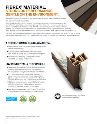 4
*Visit andersenwindows.com/warranty or contact your Andersen supplier for details.
All logos and marks are trademarks of their respective owners.
With Fibrex®
composite material, you get the best of both worlds: a top-performing product
that is environmentally responsible.
Developed by Andersen, Fibrex material is a revolutionary structural composite material that
blends the very best attributes of vinyl and wood. Fibrex material saves on natural resources
because it is composed of 40% wood ﬁber by weight reclaimed from the manufacture of Andersen®
wood windows. Special polymer formulations surround and ﬁll each wood ﬁber, enabling top performance.
The result is a material that provides uncommon value and enhances the quality of any project. In use for nearly
two decades in Andersen products, Fibrex material has proven its strength and durability in all types of climates.
FIBREX®
MATERIAL.
STRONG ON PERFORMANCE.
GENTLE ON THE ENVIRONMENT.
AREVOLUTIONARYBUILDINGMATERIAL
• Fibrex material is twice as strong as vinyl, so weathertight
seals stay weathertight
• It blocks thermal transfer nearly 700 times better
than aluminum to help reduce heating and cooling bills
• For exceptional durability, Fibrex material retains
its stability and rigidity in all climates
ENVIRONMENTALLY RESPONSIBLE
• Since Andersen developed the highly sustainable Fibrex
material, reuse of waste wood ﬁber has prevented
the harvesting of nearly 90 million board-feet of timber
• 100 Series windows can help builders earn LEED®
points in three key categories: Energy & Atmosphere,
Materials & Resources and Indoor Environmental Quality
• 100 Series products meet or exceed California Section
01350 Speciﬁcation, a California indoor emission
standard — one of the toughest in the country
• Like all Andersen windows, the 100 Series product line
is designed to last* and reduce future waste streams
See how Andersen created Fibrex material
at andersenwindows.com/ﬁbrex
 