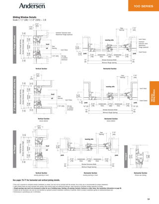 59
100Series
GlidingWindows
Gliding Window Details
Scale 1 1 ⁄2" (38) = 1'-0" (305) — 1:8
See pages 76-77 for horizontal and vertical joining details.
• Drip cap is required to complete window installation as shown, but may not be included with the window. Use of drip cap is recommended for proper installation.
• Light-colored areas are parts included with window. Dark-colored areas are additional Andersen® parts required to complete window assembly as shown.
• Rough openings may need to be increased to allow for use of building wraps, flashing, sill panning, brackets, fasteners or other items. See installation information on page 98.
• Details are for illustration only and are not intended to represent product installation methods or materials. Refer to product installation guides at andersenwindows.com.
• Dimensions in parentheses are in millimeters.
Vertical Section
Vertical Section
stucco exterior
Vertical Section
existing opening or insert
Horizontal Section
stucco exterior
Horizontal Section
existing opening or insert
Horizontal Section
Horizontal Section
Picture over Gliding
31⁄8"
(79)
WindowDimensionHeight
MinimumRoughOpening
Unobstr.
Glass
13⁄8"
(35)
31⁄4"
(83)
1⁄4"
(6)
31⁄8"
(79)
1⁄4"
(6)
Low-E Glass
sill
head
Andersen®
Extension Jamb
Attachment Flange (optional)
Sill stop
to subfloor
dimension
13⁄4" (44)
Clear
Opening
31⁄8"
(79)
WindowDimensionHeight
MinimumRoughOpening
Unobstr.
Glass
1"
(25)
31⁄4"
(83)
1⁄4"
(6)
1⁄8"
(3)
31⁄8"
(79)1⁄8"
(3)
1⁄4"
(6)
Low-E Glass
sill
head
Sill stop
to subfloor
dimension
13⁄4" (44)
Clear
Opening
31⁄8"
(79)
WindowDimensionHeight
ExistingOpening
Unobstr.
Glass
1⁄4"
(6)
31⁄8"
(79)
31⁄4"
(83)
1⁄4"
(6)
sill
head
Low-E Glass
Insect Screen
(79)(79)
Window Dimension Width
Minimum Rough Opening
31⁄8" Unobstructed
Glass
13⁄8"
(35)
31⁄4"
(83)
1⁄4"
(6)
1⁄4"
(6)
(56)
23⁄16" 3 1⁄8"Unobstructed
Glass
jambjamb
meeting stile
Andersen®
Extension Jamb
Attachment
Flange (optional)
13⁄4"
(44)
Clear
Opening
1⁄4"
(6)
1⁄8" (3) 1⁄8" (3)
1⁄4"
(6)
(79)(79)
Window Dimension Width
Minimum Rough Opening
31⁄8" Unobstructed
Glass
1"
(25)
31⁄4"
(83)
(56)
23⁄16" 31⁄8"Unobstructed
Glass
Low-E Glass
Insect Screen
jambjamb
meeting stile
13⁄4"
(44)
Clear
Opening
31⁄4"
(83)
(79)(79)
Window Dimension Width
Minimum Rough Opening
31⁄8" Unobstructed
Glass
1⁄4"
(6)
1⁄4"
(6)
(56)
23⁄16" 3 1⁄8"Unobstructed
Glass
jambjamb
meeting stile
13⁄4"
(44)
Clear
Opening
63⁄4"
(171)
37⁄8"
(98)
13/8"flangesetback1"flangesetbackwithstuccokeynoflange
integral
 