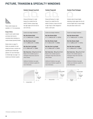 68
PICTURE, TRANSOM & SPECIALTY WINDOWS
Window Height
Short Leg
Height
Window
Width
Window
Width
Custom Peak Pentagon
Custom-size design limitations:
Min/Max Window Width
17 1 ⁄ 2" (445) to 107 1 ⁄ 2" (2731)
Min/Max Window Height
14 1 ⁄8" (359) to 107 1 ⁄ 2" (2731)
Min/Max Short Leg Height
9 3 ⁄4" (248) to 94 1 ⁄8" (2391)
Max Frame Area: 40 sq. ft.or 3.7 m2
Based on the smallest square or
rectangular shape that covers the
entire window.
Additional limitations may apply.
Contact your Andersen supplier for
more information.
Contains sides of equal length,
extending at right angles from the sill,
and two angled sides, of equal length,
that peak above center of sill.These custom shapes are
available in 1 ⁄ 8" (3) increments.
Design Criteria
Listed for each custom shape
are factors that must be
considered when deciding on a
custom-shaped specialty window.
Details shown on page 75.
Grilles are available for most
shapes and sizes in colonial and
specified equal divided light
patterns. For more information
on divided light, see page 11 or
contact your Andersen supplier.
Window Height
Short Leg
Height
Window Width
Window
Width
Custom Trapezoid
Custom-size design limitations:
Min/Max Window Width
17 1 ⁄ 2" (445) to 107 1 ⁄ 2" (2731)
Min/Max Window Height
9 7 ⁄8" (251) to 95 1 ⁄ 2" (2426)
Min/Max Short Leg Height
9 3 ⁄4" (248) to 95 3 ⁄8" (2423)
Max Frame Area: 40 sq. ft.or 3.7 m2
Based on the smallest square or
rectangular shape that covers the
entire window.
Additional limitations may apply.
Contact your Andersen supplier for
more information.
Choose left facing (1) or right
facing (2) as viewed from the
exterior. Contains a slope to the left
or right. Slope is often designed to
match a roof's pitch.
1
Window
Height
Short Leg
Height
Window
Height
Short Leg
Height
Window Width
Window
Width
2
Custom Unequal Leg Arch
Custom-size design limitations:
Min/Max Window Width
17 1 ⁄ 2" (445) to 95 1 ⁄ 2" (2426)
Min/Max Window Height
11 3 ⁄8" (289) to 95 1 ⁄ 2" (2426)
Min/Max Short Leg Height
9 3 ⁄4" (248) to 93 7 ⁄8" (2384)
Max Frame Area: 40 sq. ft.or 3.7 m2
Based on the smallest square or
rectangular shape that covers the
entire window.
Additional limitations may apply.
Contact your Andersen supplier for
more information.
Choose left facing (1) or right
facing (2) as viewed from the
exterior. Contains unequal legs,
two right angles at the sill and an
arch at the top.
1 2
• Dimensions in parentheses are in millimeters.
 