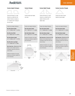 69
100Series
Picture,Transom&
SpecialtyWindows
2 1
Choose left facing (1) or right
facing (2) as viewed from the
exterior. Contains one 90
degree angle.
Window
Height
Window
Width
Window
Width
Window
Height
Custom Right Triangle
Custom-size design limitations:
Min/Max Window Width
17 1 ⁄ 2" (445) to 95 1 ⁄ 2" (2426)
Min/Max Window Height
17 1 ⁄ 2" (445) to 95 1 ⁄ 2" (2426)
Max Frame Area: 40 sq.ft.or 3.7 m2
Based on the smallest square or
rectangular shape that covers the
entire window.
Additional limitations may apply.
Contact your Andersen supplier for
more information.
Window
Height
Window
Width
Contains two sides of equal
length and equal angles.
Custom Isosceles Triangle
Custom-size design limitations:
Min/Max Window Width
17 1 ⁄ 2" (445) to 107 1 ⁄ 2" (2731)
Min/Max Window Height
17 1 ⁄ 2" (445) to 75 7 ⁄8" (1927)
Max Frame Area: 40 sq.ft.or 3.7 m2
Based on the smallest square or
rectangular shape that covers the
entire window.
Additional limitations may apply.
Contact your Andersen supplier for
more information.
Contains eight equal angles
and sides.
Equal Sides
Window
Height
Window
Width
Custom Octagon
Custom-size design limitations:
Min/Max Window Width
23 1 ⁄ 2" (597) to 71 1 ⁄ 2" (1816)
Min/Max Window Height
23 1 ⁄ 2" (597) to 71 1 ⁄ 2" (1816)
Additional limitations may apply.
Contact your Andersen supplier for
more information.
Window Width
Window
Height
Short Leg
Height
Head
Width
Window
Width
Custom Angled Pentagon
Custom-size design limitations:
Min/Max Window Width
17 1 ⁄ 2" (445) to 107 1 ⁄ 2" (2731)
Min/Max Head Width
9 3 ⁄4" (248) to 107 3 ⁄8" (2727)
Min/Max Window Height
14 3 ⁄8" (365) to 107 1 ⁄ 2" (2731)
Min/Max Short Leg Height
9 3 ⁄4" (248) to 94 1 ⁄8" (226)
Max Frame Area: 40 sq. ft.or 3.7 m2
Based on the smallest square or
rectangular shape that covers the
entire window.
Additional limitations may apply.
Contact your Andersen supplier for
more information.
1
Choose left facing (1) or right
facing (2) as viewed from the
exterior. Contains an angle cut,
or a "clipped corner" sloping to
the left or right.
2
• Dimensions in parentheses are in millimeters.
 