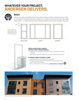 66
*Visit andersenwindows.com/warranty or contact your Andersen supplier for details.
BUILD
Wherever you work and whatever style of home you’re building, you’ll ﬁnd a window or door to match
in the Andersen®
100 Series product line. Choose from six exterior colors that won’t fade, ﬂake, blister,
chalk or peel*— no matter what the climate. Virtually seamless corners create a beautiful, clean look.
WHATEVER YOUR PROJECT,
ANDERSEN DELIVERS.
SINGLE-HUNG DRYWALL WINDOW
(DRYWALL PASS-THROUGH WINDOW)
• Upper sash (normally stationary) is easily removed on jobsite after the window
is installed
• With both sash removed, drywall passes through the window into upper ﬂoors
EXTENSION JAMB ATTACHMENT FLANGE
• Easily apply extension jambs to products on the jobsite
• Flanges consist of 8" lengths of PVC applied to the outside edges of frames
with VHB (very high bond) tape
• Watch a video on this convenient feature at andersenwindows.com/extjamb
Uniform sight lines
make it easy to spec
100 Series products
for the whole project.
 