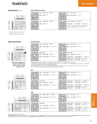79
100Series
WindowCustomSizes
Single-Hung Windows
CUSTOM WIDTHS
CUSTOMHEIGHTS
35 1⁄2"
(902)
95 1⁄2"
(2426)
to
231⁄2"
(597)
711⁄2"
(1816)
to
CUSTOM WIDTHS
CUSTOMHEIGHTS
17 1⁄2"
(445)
47 1⁄2"
(1207)
to
231⁄2"
(597)
771⁄2"
(1969)
to
Clear Opening Width = window width − 3.500" (89)
Height = (window height ÷ 2) − 3.711" (94)
Minimum R.O. Width = window width + 1/2" (13)
Height = window height + 1/2" (13)
Vent Opening Equal Sash Ratio
Width = window width − 3.500" (89)
Height = (window height ÷ 2) − 3.711" (94)
Unobstr. Glass Equal Sash Ratio
Width = window width − 6.250" (159)
Fixed Sash Height = (window height ÷ 2) − 4.184" (106)
Venting Sash Height = (window height ÷ 2) − 4.226" (107)
Total Sash Height = window height − 8.410" (214)
Clear Opening Width = (window width ÷ 2) − 3.750" (95)
Height = (window height ÷ 2) − 3.711" (94)
Minimum R.O. Width = window width + 1/2" (13)
Height = window height + 1/2" (13)
Vent Opening Equal Sash Ratio
Width = window width − 3.500" (89)
Height = (window height ÷ 2) − 3.711" (94)
Unobstr. Glass Single Sash Width = (window width ÷ 2) − 6.500" (165)
Total Sash Width = window width − 13.000" (330)
Fixed Sash Height = (window height ÷ 2) − 4.184" (106)
Venting Sash Height = (window height ÷ 2) − 4.226" (107)
Total Sash Height = window height − 8.410" (214)
CUSTOM WIDTHS
CUSTOMHEIGHTS
711⁄2"
(1816)
53 1⁄2"
(1359)
143 1⁄2"
(3645)
to
231⁄2"
(597)
to
Clear Opening Width = (window width ÷ 3) − 3.833" (97)
Height = (window height ÷ 2) − 3.711" (94)
Minimum R.O. Width = window width + 1/2" (13)
Height = window height + 1/2" (13)
Vent Opening Equal Sash Ratio
Width = window width − 11.500" (292)
Height = (window height ÷ 2) − 3.711" (94)
Unobstr. Glass Single Sash Width = (window width ÷ 3) − 6.583" (167)
Total Sash Width = window width − 19.750" (502)
Fixed Sash Height = (window height ÷ 2) − 4.184" (106)
Venting Sash Height = (window height ÷ 2) − 4.226" (107)
Total Sash Height = window height − 8.410" (214)
Equal Sash Ratio
Twin
Triple
• Drywall pass-through window is available for custom-size windows wider than 23 1/2" (597) and taller than 53 1/2" (1359).
• Windows with a 3:2 reverse cottage sash ratio are available in custom sizes from 17 1 ⁄ 2" (445) to 47 1 ⁄ 2" (1207) wide to 29 1 ⁄ 2" (749) to 77 1 ⁄ 2" (1969) high.
For area and opening specification formulas, visit andersenwindows.com.
* Window heights that require a 2:1 reverse cottage sash ratio are available in custom sizes from 17 1 ⁄ 2" (445) to 47 1 ⁄ 2" (1207) wide to 77 5 ⁄ 8" (1972) to
89 1 ⁄ 2" (2273) high. For area and opening specifications, contact your Andersen supplier.
• Dimensions in parentheses are in millimeters.
• Clear Opening formulas provide dimensions for determining area available for egress. Vent Opening formulas provide dimensions for determining area available for passage of air. Minimum R.O. (minimum rough opening) formulas
provide minimum rough opening width and height dimensions. Unobstr. Glass (unobstructed glass) formulas provide dimensions for determining area available for passage of light.
Windows with a height greater
than 77 1⁄2" (1969) are only
available with a 2:1 reverse
cottage sash ratio.*
Picture Window over AwningAwning Windows
Clear Opening Width = window width − 5.694" (145)
Height = 8.000" (203)
Minimum R.O. Width = window width + 1/2" (13)
Height = window height + 1/2" (13)
Vent Opening Width = window width − 5.694" (145)
Height = 8.000" (203)
Unobstr. Glass Width = window width − 6.250" (159)
Total Sash Height = window height − 13.000" (330)
Contact your Andersen supplier for unobstructed glass height
dimension of individual stationary sash or venting sash.
(continued)
CUSTOM WIDTHS
CUSTOMHEIGHTS
17 1⁄2"
(445)
47 1⁄2"
(1207)
to
471⁄2"
(1207)
951⁄2"
(2426)
to
Contact your Andersen supplier for min/max
height dimensions for lower venting sash.
 